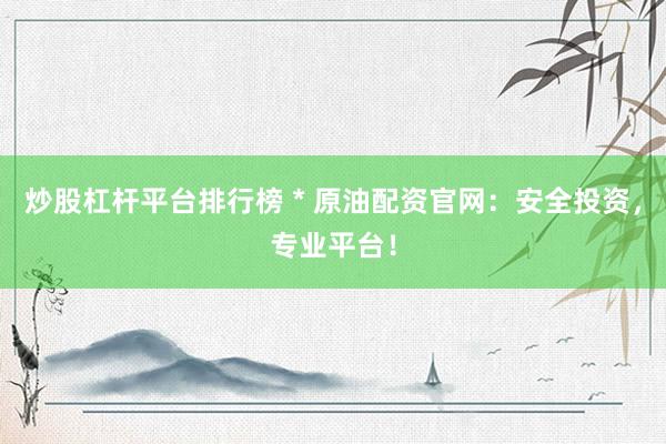 炒股杠杆平台排行榜 * 原油配资官网：安全投资，专业平台！