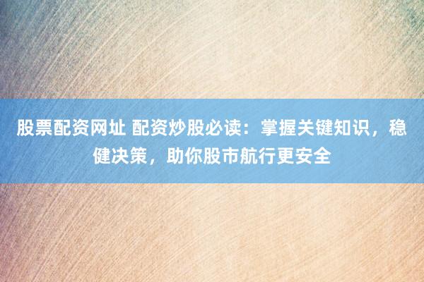 股票配资网址 配资炒股必读：掌握关键知识，稳健决策，助你股市航行更安全