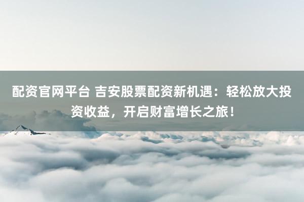 配资官网平台 吉安股票配资新机遇：轻松放大投资收益，开启财富增长之旅！