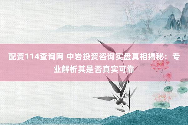 配资114查询网 中岩投资咨询实盘真相揭秘：专业解析其是否真实可靠