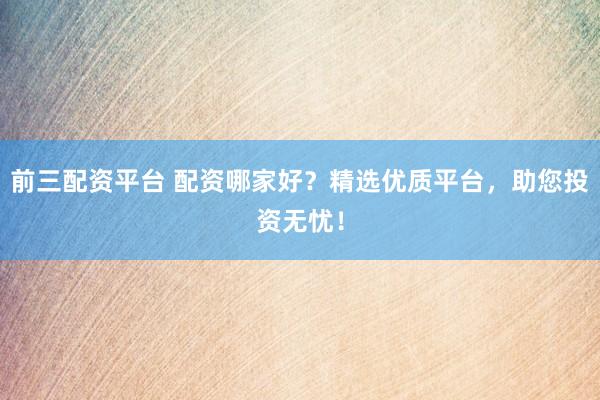 前三配资平台 配资哪家好？精选优质平台，助您投资无忧！