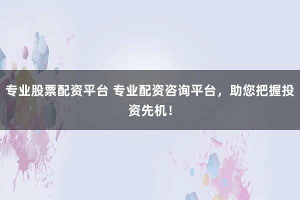 专业股票配资平台 专业配资咨询平台，助您把握投资先机！
