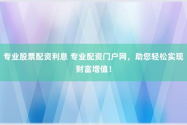 专业股票配资利息 专业配资门户网，助您轻松实现财富增值！
