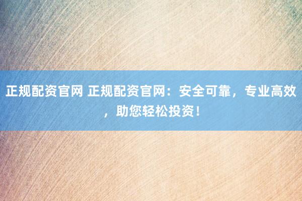 正规配资官网 正规配资官网：安全可靠，专业高效，助您轻松投资！