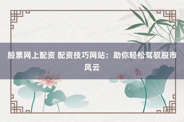 股票网上配资 配资技巧网站：助你轻松驾驭股市风云