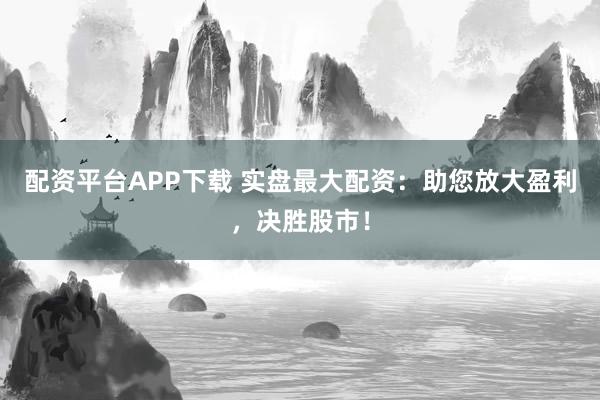 配资平台APP下载 实盘最大配资：助您放大盈利，决胜股市！