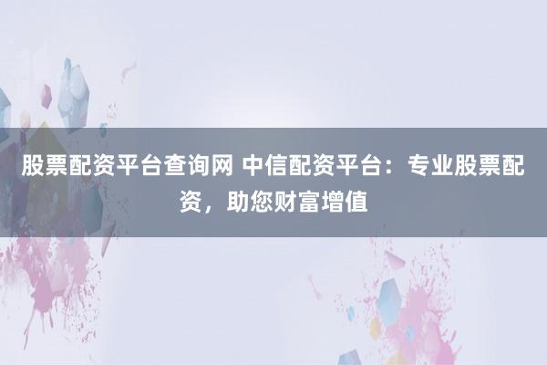 股票配资平台查询网 中信配资平台：专业股票配资，助您财富增值