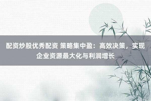 配资炒股优秀配资 策略集中盈：高效决策，实现企业资源最大化与利润增长