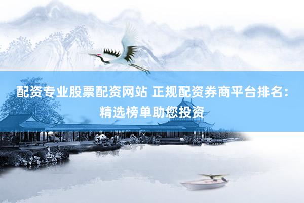 配资专业股票配资网站 正规配资券商平台排名：精选榜单助您投资