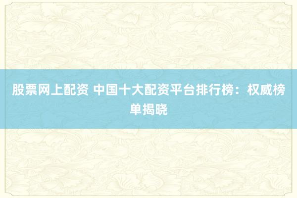 股票网上配资 中国十大配资平台排行榜：权威榜单揭晓