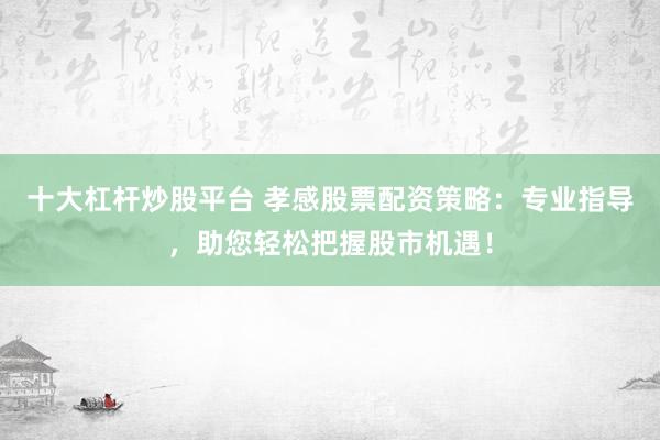 十大杠杆炒股平台 孝感股票配资策略：专业指导，助您轻松把握股市机遇！