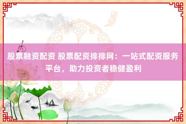 股票融资配资 股票配资排排网：一站式配资服务平台，助力投资者稳健盈利