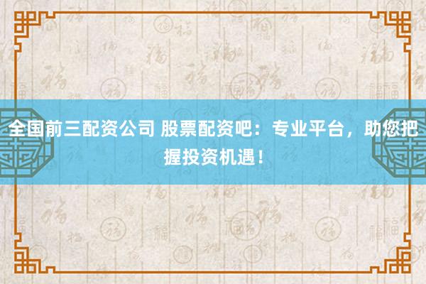 全国前三配资公司 股票配资吧：专业平台，助您把握投资机遇！