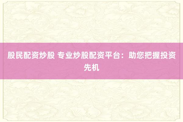 股民配资炒股 专业炒股配资平台：助您把握投资先机