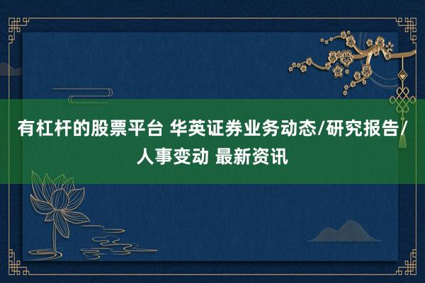 有杠杆的股票平台 华英证券业务动态/研究报告/人事变动 最新资讯