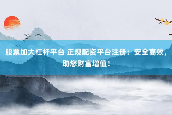 股票加大杠杆平台 正规配资平台注册：安全高效，助您财富增值！