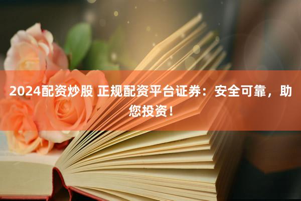 2024配资炒股 正规配资平台证券：安全可靠，助您投资！