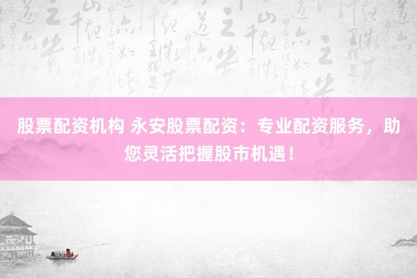 股票配资机构 永安股票配资：专业配资服务，助您灵活把握股市机遇！