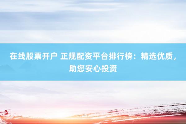 在线股票开户 正规配资平台排行榜：精选优质，助您安心投资