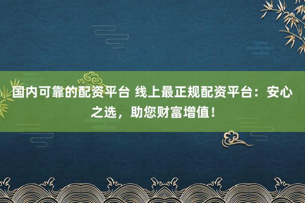 国内可靠的配资平台 线上最正规配资平台：安心之选，助您财富增值！