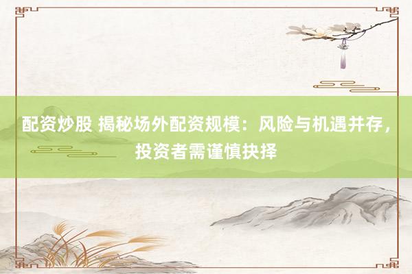 配资炒股 揭秘场外配资规模：风险与机遇并存，投资者需谨慎抉择