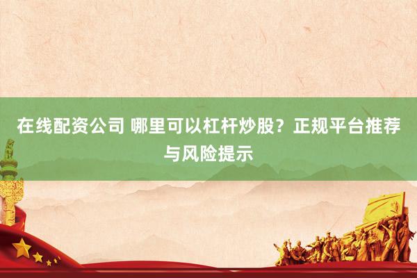 在线配资公司 哪里可以杠杆炒股？正规平台推荐与风险提示