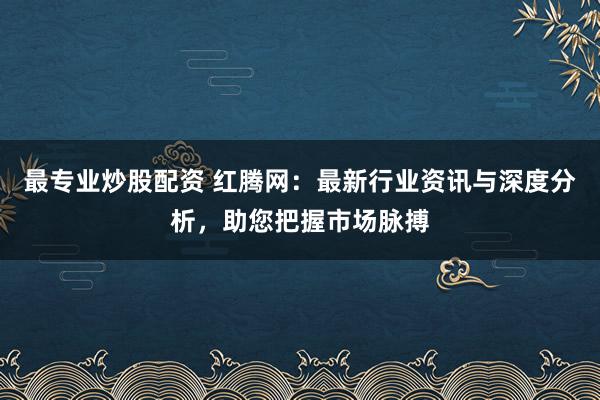 最专业炒股配资 红腾网：最新行业资讯与深度分析，助您把握市场脉搏