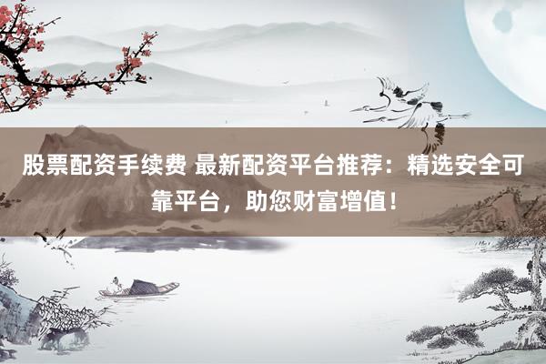 股票配资手续费 最新配资平台推荐：精选安全可靠平台，助您财富增值！