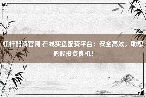 杠杆配资官网 在线实盘配资平台：安全高效，助您把握投资良机！