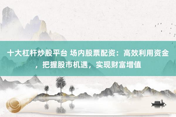 十大杠杆炒股平台 场内股票配资：高效利用资金，把握股市机遇，实现财富增值