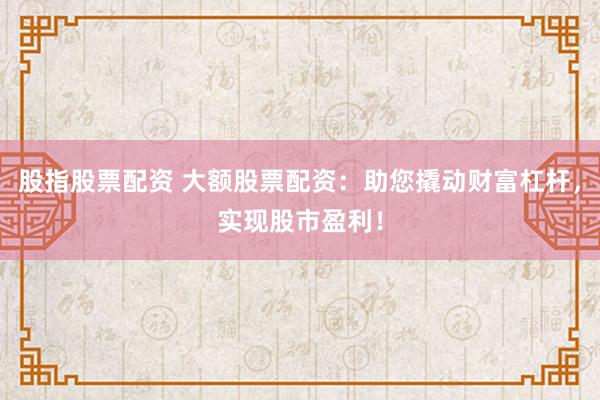 股指股票配资 大额股票配资：助您撬动财富杠杆，实现股市盈利！