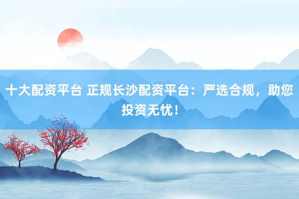 十大配资平台 正规长沙配资平台：严选合规，助您投资无忧！
