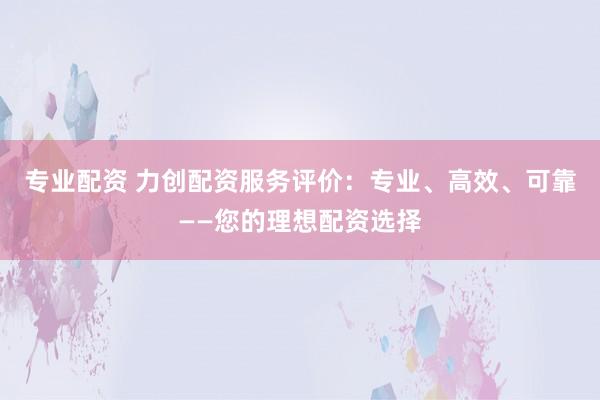 专业配资 力创配资服务评价：专业、高效、可靠——您的理想配资选择