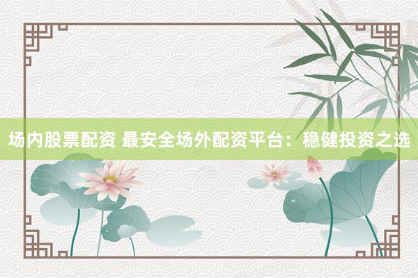 场内股票配资 最安全场外配资平台：稳健投资之选