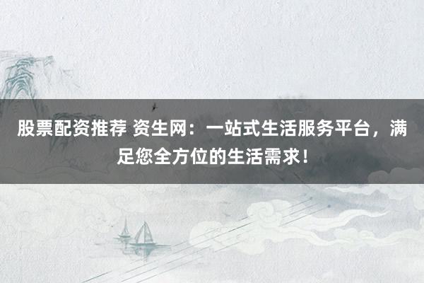 股票配资推荐 资生网：一站式生活服务平台，满足您全方位的生活需求！