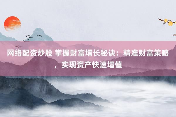 网络配资炒股 掌握财富增长秘诀：精准财富策略，实现资产快速增值