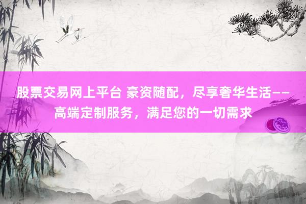 股票交易网上平台 豪资随配，尽享奢华生活——高端定制服务，满足您的一切需求