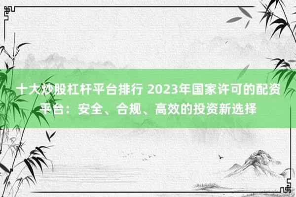 十大炒股杠杆平台排行 2023年国家许可的配资平台：安全、合规、高效的投资新选择