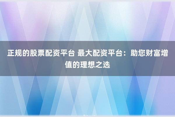 正规的股票配资平台 最大配资平台：助您财富增值的理想之选