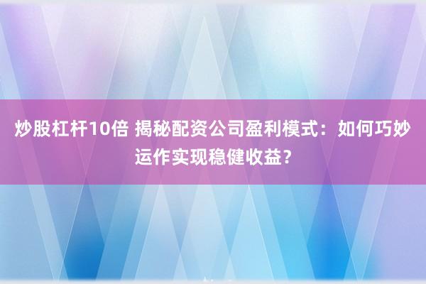 炒股杠杆10倍 揭秘配资公司盈利模式：如何巧妙运作实现稳健收益？