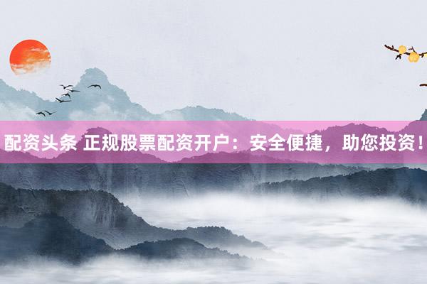 配资头条 正规股票配资开户：安全便捷，助您投资！