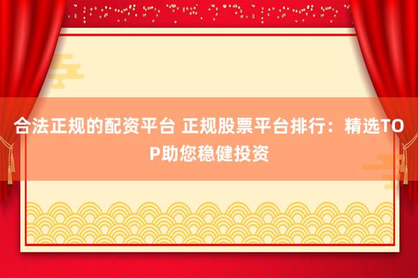 合法正规的配资平台 正规股票平台排行：精选TOP助您稳健投资