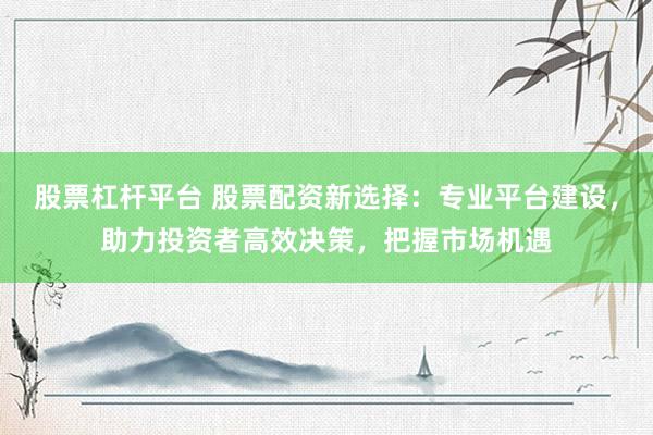 股票杠杆平台 股票配资新选择：专业平台建设，助力投资者高效决策，把握市场机遇