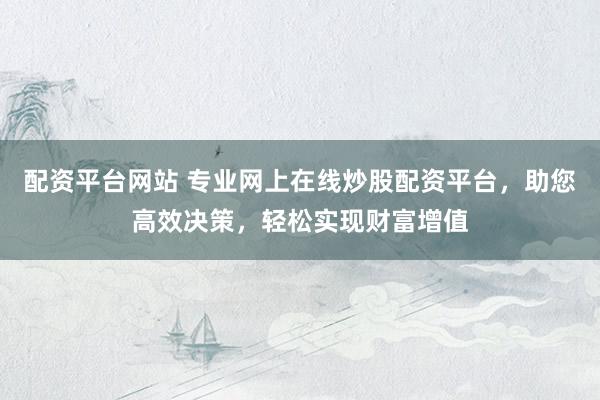 配资平台网站 专业网上在线炒股配资平台，助您高效决策，轻松实现财富增值
