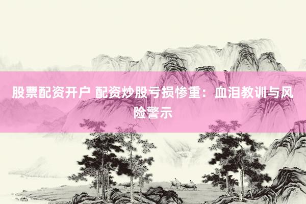 股票配资开户 配资炒股亏损惨重：血泪教训与风险警示