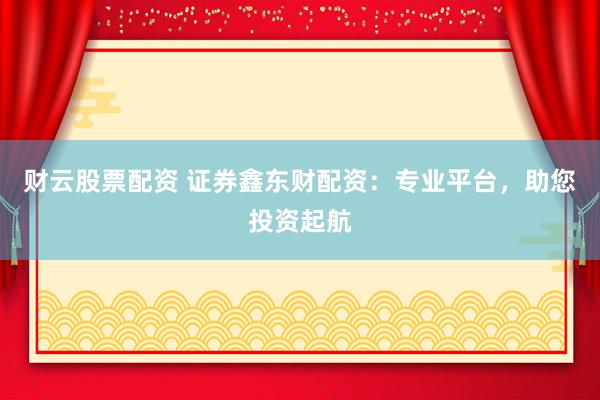 财云股票配资 证券鑫东财配资：专业平台，助您投资起航