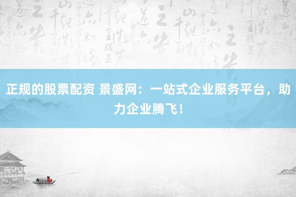 正规的股票配资 景盛网：一站式企业服务平台，助力企业腾飞！