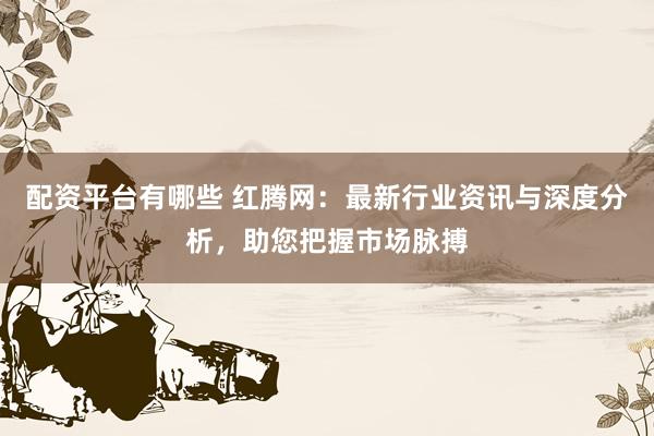 配资平台有哪些 红腾网：最新行业资讯与深度分析，助您把握市场脉搏