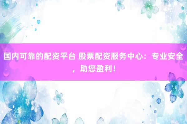 国内可靠的配资平台 股票配资服务中心：专业安全，助您盈利！