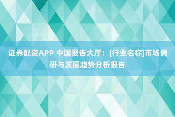 证券配资APP 中国报告大厅：[行业名称]市场调研与发展趋势分析报告